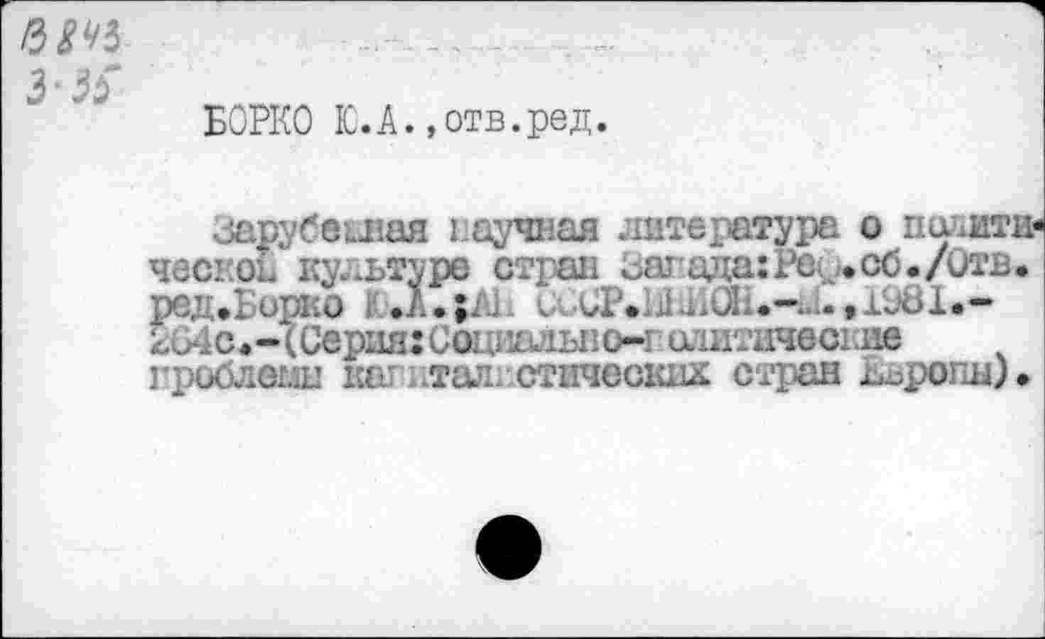 ﻿/3 8 43
3 3$
БОРКО ЮЛ.»отв.ред.
зарубежная научная литературе о поаяти-ческоГ культуре стран гагзда:Рео.сб./Отв. реДфБорко •	сьСР.ЫдЛ1.«-44.,1з8Х«-
204с#-(Серия:Со.’идлы1о-1 оаитичеа.ие проблемы кат тал. стических стран Езропы).